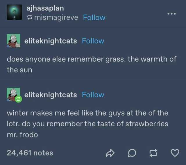 ajhasaplan mismagireve Follow eliteknightcats Follow does anyone else remember grass. the warmth of the sun eliteknightcats Follow winter makes me feel like the guys at the of the lotr. do you remember the taste of strawberries mr