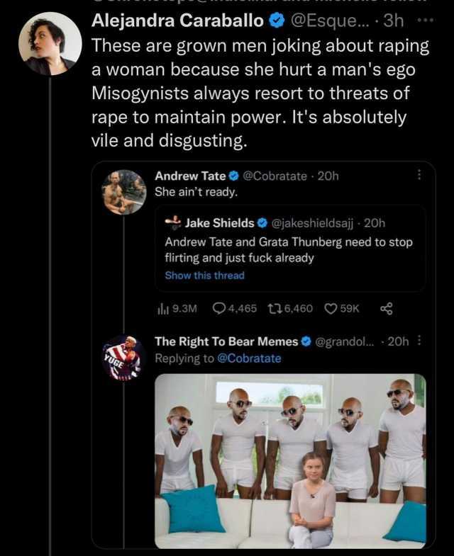 Alejandra Caraballo@Esque... 3h These are grown men joking about raping a woman because she hurt a mans ego Misogynists always resort to threats of rape to maintain power. Its absolutely vile and disgusting. Andrew Tate@Cobratate 