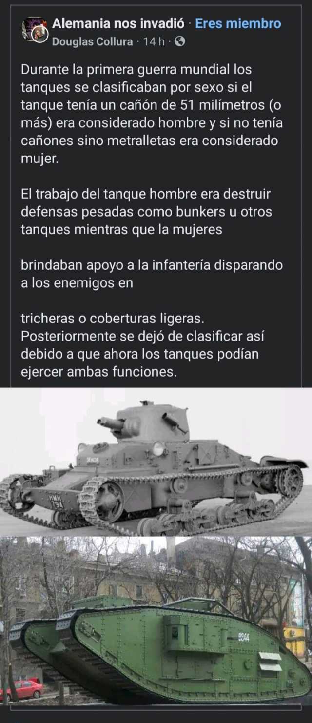 Alemania nos invadió Eres miembro Douglas Collura 14 h Durante la primera guerra mundial los tanques se clasificaban por sexo si el tanque tenía un cañón de 51 milimetros (o más) era considerado hombre ysi no tenía cañones 