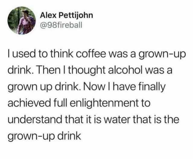 Alex Pettijohn @98fireball lused to think coffee was a grown-up drink. Then I thought alcohol was a grown up drink. Now l have finally achieved full enlightenment to understand that it is water that is the grown-up drink