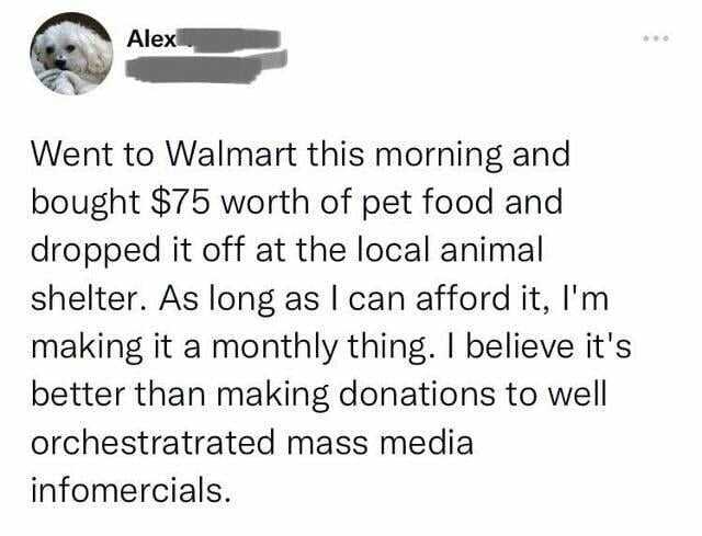 Alex Went to VWalmart this morning and bought $75 worth of pet food and dropped it off at the local animal shelter. As long as I can afford it Im making it a monthly thing. I believe its better than making donations to well orches