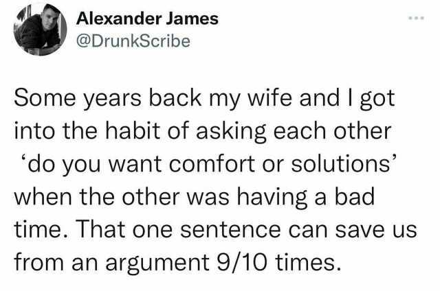 Alexandder James @DrunkScribe Some years back my wife and I got into the habit of asking each other do you want comfort or solutions when the other was havinga bad time. That one sentence can save us from an argument 9/10 times.