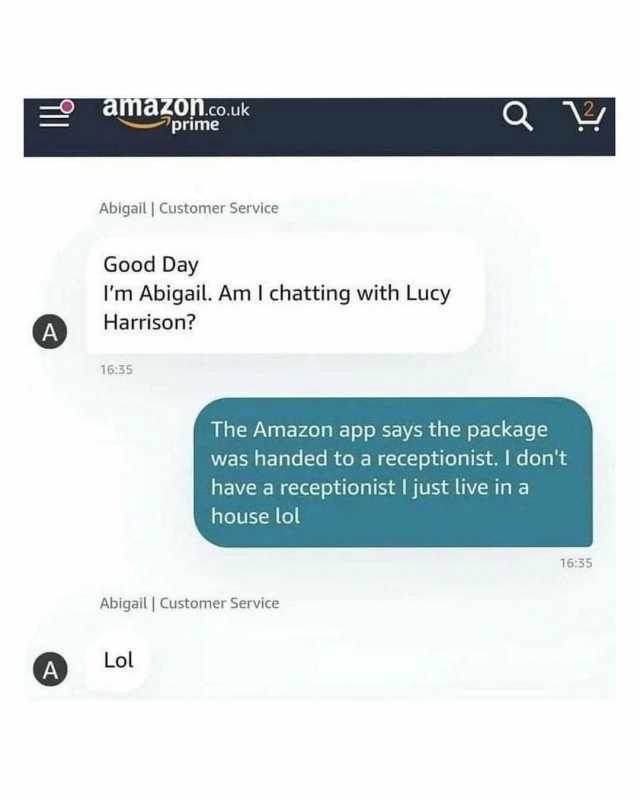 aliakonl.co.uk primne Abigail  Customer Service Good Day Im Abigail. Am I chatting with Lucy Harrison A 1635 The Amazon app says the package was handed to a receptionist. I dont have a receptionist I just live ina house lol 1635 A
