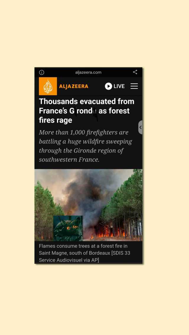 aljazeera.com ALJAZEERA LIVE Thousands evacuated fromm Frances G rond as forest fires rage More than 1000 firefighters are battling a huge wildfire sweeping through the Gironde region of southwestern France. Flames consume trees a