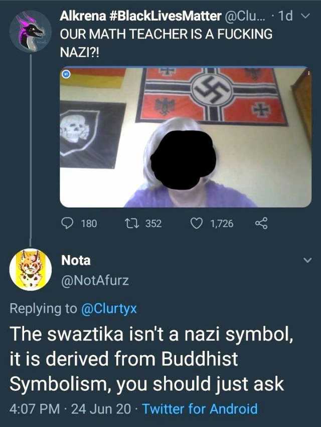 Alkrena #BlackLivesMatter @Clu.. 1d v OUR MATH TEACHER IS A FUCKING NAZI! ) 180 Nota ONotAfurz Replying to @Clurtyx 352 ♡ 1726 The swaztika isnt a nazi symbol it is derived from Buddhist Symbolism you should just ask 407 PM 24 J
