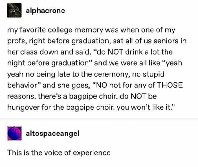 alphacrone my favorite college memory was when one of my profs right before graduation sat all of us seniors in her class down and said do NOT drink a lot the night before graduation and we were all like yeah yeah no being late to