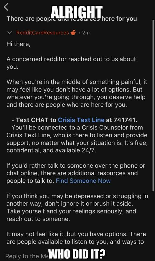ALRIGHT There are peope t dtes here for you RedditCareResources 2m Hi there A concerned redditor reached out to us about you. When youre in the middle of something painful it may feel like you dont have a lot of options. But whate