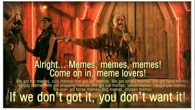 Alright.Memes memes memes! Come on in meme lovers! We got hot memes cold memes. We got wet memes. We got smelly memes. We got hairy memes bloody memeswe got snapping memes. We got silk memes velvet memes naugahyde memes We even go