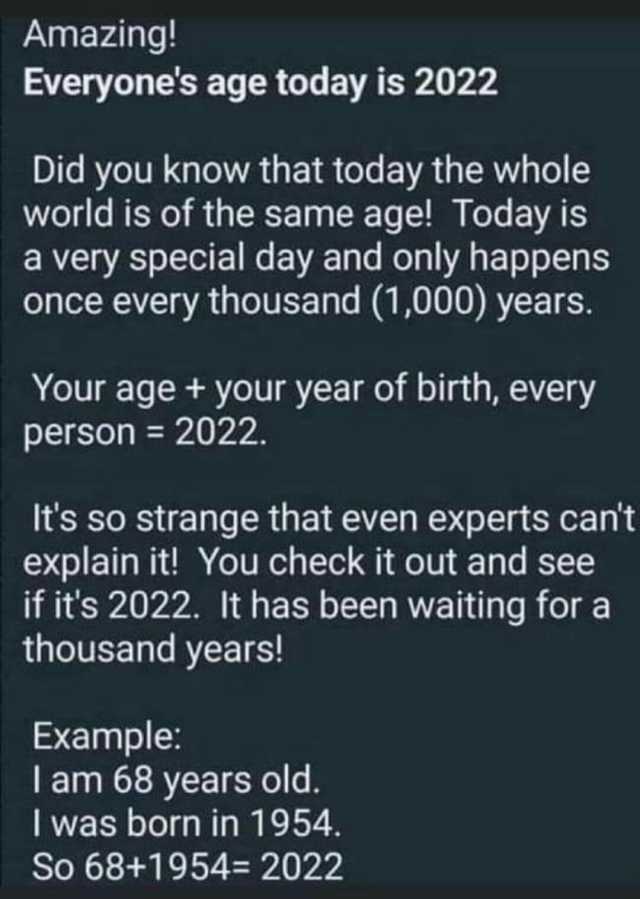 Amazing! Everyones age today is 2022 Did you know that today the whole world is of the same age! Today is a very special day and only happens once every thousand (1000) years. Your age + your year of birth every person= 2022. Its 