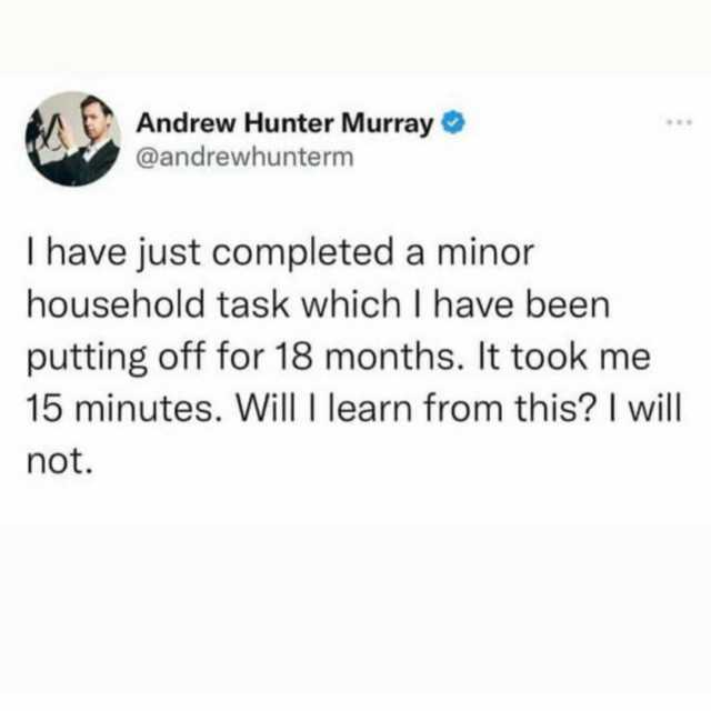 Andrew Hunter Murray @andrewhunterm I have just completed a minor household task which I have been putting off for 18 months. It took me 15 minutes. Will I learn from this I will not.