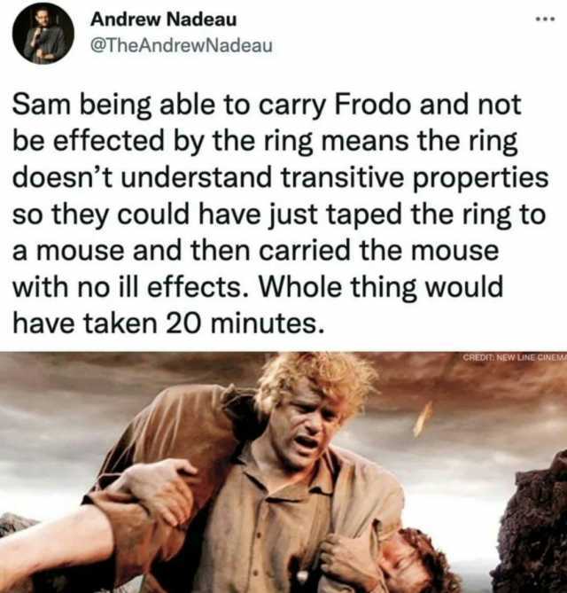 Andrew Nadeau @TheAndrewNadeau Sam being able to carry Frodo and not be effected by the ring means the ring doesnt understand transitive properties so they could have just taped the ring to a mouse and then carried the mouse with 