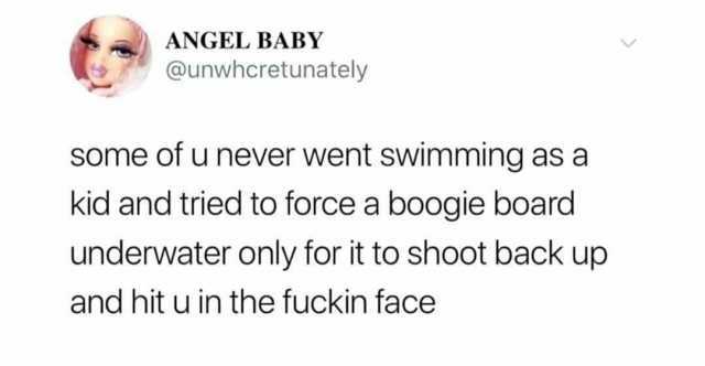 ANGEL BABY @unwhcretunately Some of u never went swimming as a kid and tried to force a boogie board underwater only for it to shoot back up and hit u in the fuckin face