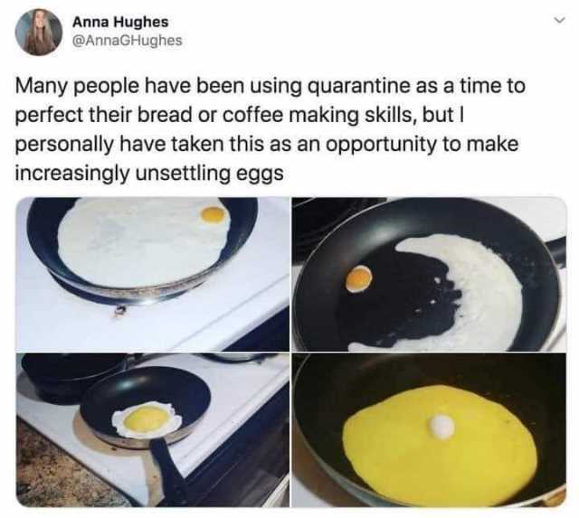 Anna Hughes @AnnaGHughes Many people have been using quarantine as a time to perfect their bread or coffee making skills but I personally have taken this as an opportunity to make increasingly unsettling eggs 