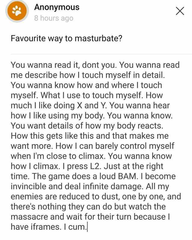 Anonymous 8 hours ago Favourite way to masturbate You wanna read it dont you. You wanna read me describe how I touch myself in detail. You wanna know how and where I touch myself. What I use to touch myself. How much I like doing 