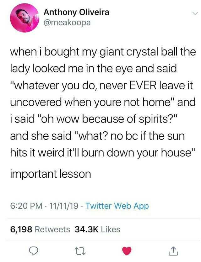 Anthony Oliveira @meakoopa when i bought my giant crystal ball the lady looked me in the eye and said whatever you do never EVER leave it uncovered when youre not home and i said oh wow because of spirits and she said what no bc i