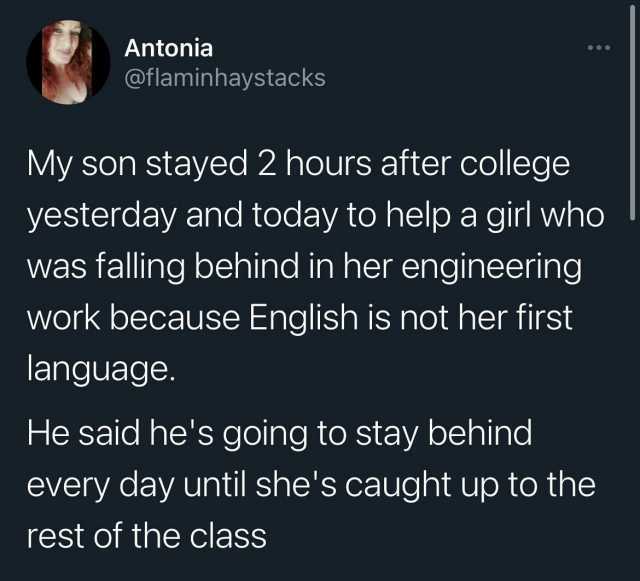 Antonia @flaminhaystacks My son stayed 2 hours after college yesterday and today to help a girl who was falling behind in her engineering work because English is not her first language. He said hes going to stay behind every day u