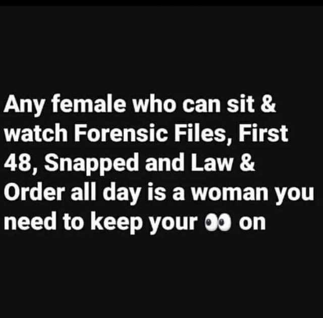 Any female who can sit & watch Forensic Files First 48 Snapped and Law & Order all day is a woman you need to keep your 00 on 