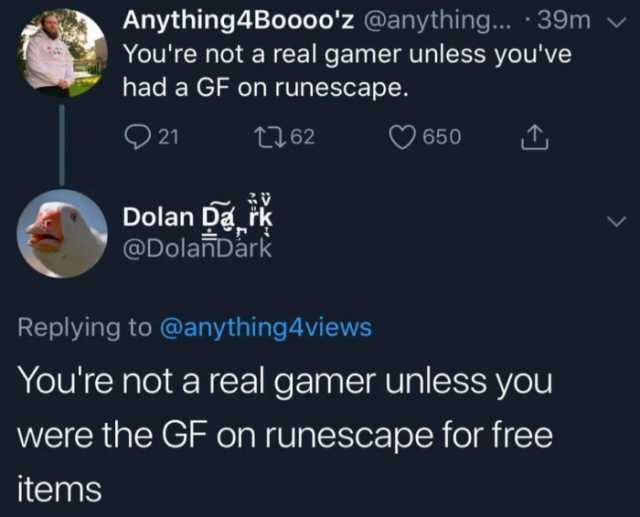 Anything4Booooz @anything... .39m Youre not a real gamer unless youve had a GF on runescape. 21 t62 650 Dolan Dark @DolanDark Replying to @anything4views Youre not a real gamer unless you were the GF on runescape for free items 