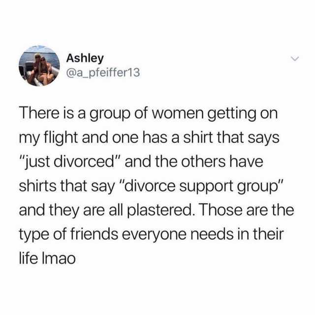 Ashley @a_pfeiffer13 There is a group of women getting on my flight and one has a shirt that says just divorced and the others have shirts that say divorce support group and they are all plastered. Those are the type of friends ev