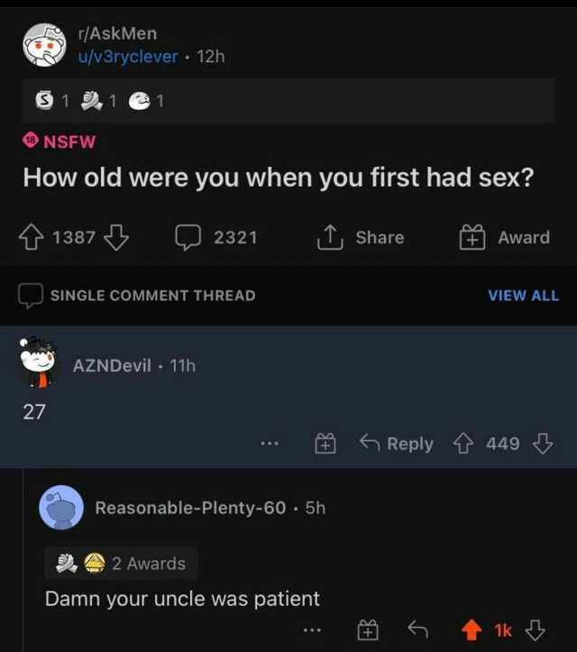 /AskMen u/v3ryclever 12h 11e1 NSFW How old were you when you first had sex 1387 2321 T Share Award SINGLE COMMENT THREAD VIEW ALL AZNDevil 11h 27 Reply 449 Reasonable-Plenty-60 5h 2 Awards Damn your uncle was patient 1k