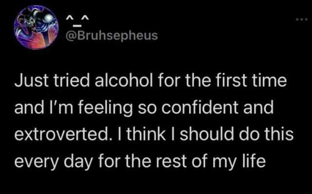 @Bruhsepheus Just tried alcohol for the first time and lm feeling so confident and extroverted. I think I should do this every day for the rest of my life