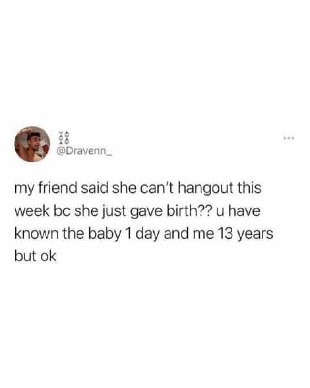 @Dravenn my friend said she cant hangout this week bc she just gave birth u have known the baby 1 day and me 13 years but ok
