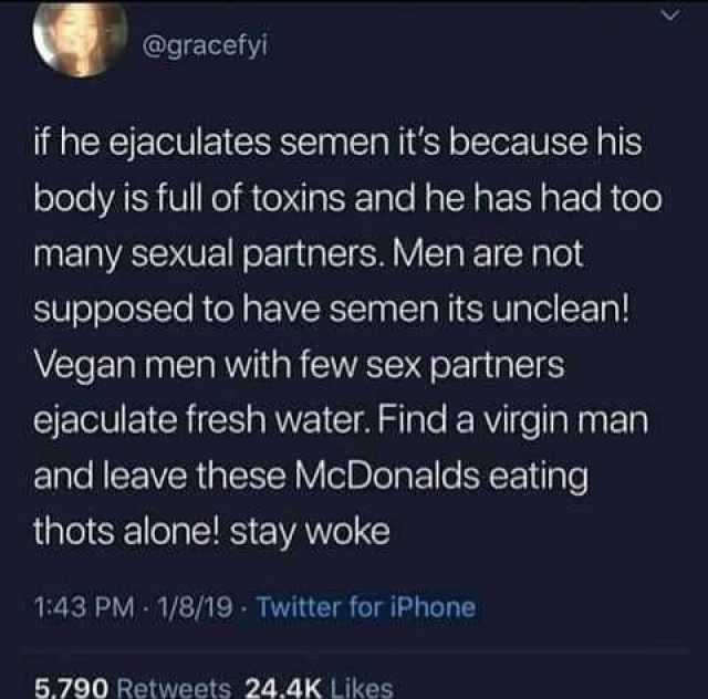 @gracefyi if he ejaculates semen its because his body is full of toxins and he has had to0 many sexual partners. Men are not Supposed to have semen its unclean! Vegan men with few sex partners ejaculate fresh water. Find a virgin 