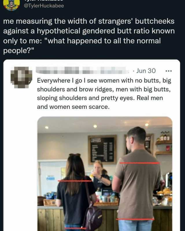 @TylerHuckabee me measuring the width of strangers buttcheeks against a hypothetical gendered butt ratio known only to me what happened to all the normal people Jun 30 Everywhere I go I see women with no butts big shoulders and br