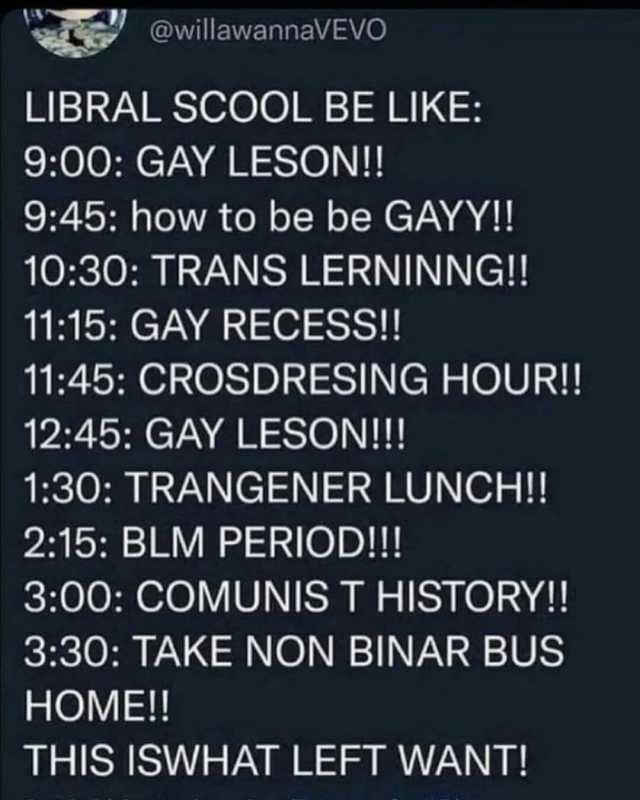 @willawannaVEVO LIBRAL SCoOL BE LIKE 900 GAY LESON!! 945 how to be be GAYY!! 1030 TRANS LERNINNG! 1115 GAY RECESS! 1145 CROSDRESING HOUR!! 1245 GAY LESON!! 130 TRANGENER LUNCH!! 215 BLM PERIOD!! 300 COMUNIS T HISTORY!! 330 TAKE NO