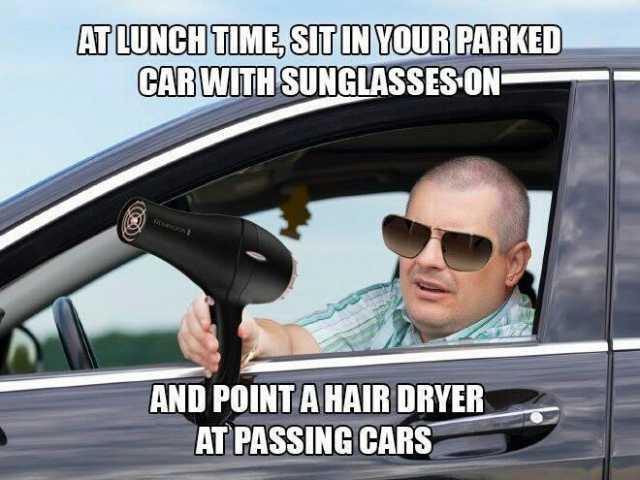 ATLUNCHTUME SIT IN YOUR PARKED GABWITH SUNGLASSES ON AND POINTAHAIR DRYER AT PASSINGCARS