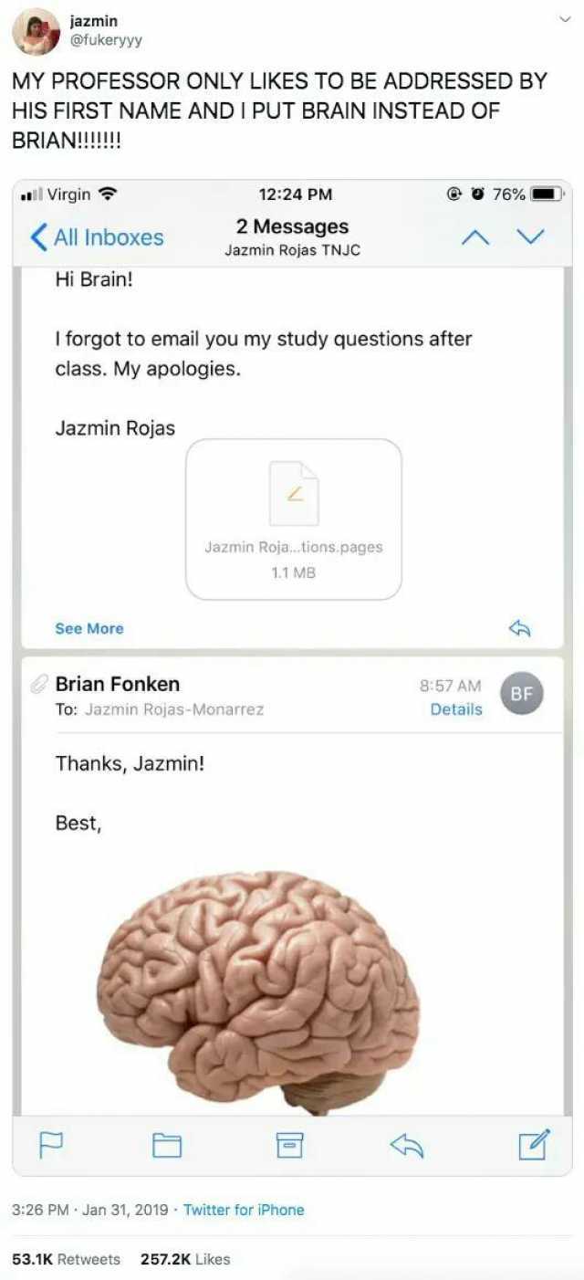 azmin rukeryyy MY PROFESSOR ONLY LIKES TO BE ADDRESSED BY HIS FIRST NAME AND I PUT BRAIN INSTEAD OF BRIAN!!!! Virgin 1224 PM 76 % All Inboxes 2 Messages V Jazmin Rojas TNJC Hi Brain! I forgot to email you my study questions after 