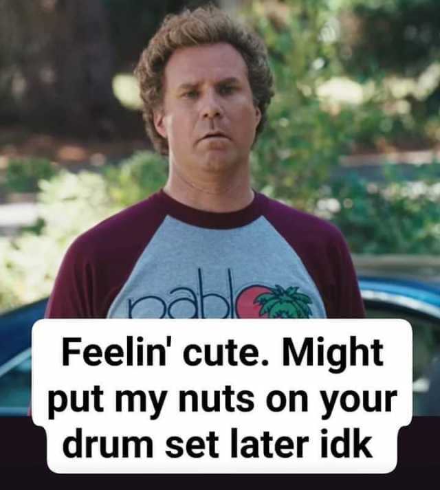 b able Feelin cute. Might put my nuts on your drum set later idk 