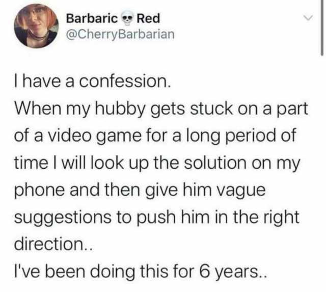 Barbaric Red @CherryBarbarian I have a confession. When my hubby gets stuck on a part of a video game for a long period of time I will look up the solution on my phone and then give him vague suggestions to push him in the right d