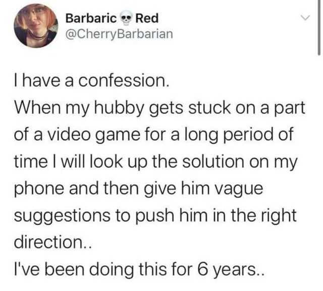 Barbaric Red @CherryBarbarian Ihave a confession. When my hubby gets stuck orn a part of a video game for a long period of time I will look up the solution on my phone and then give him vague suggestions to push him in the right d