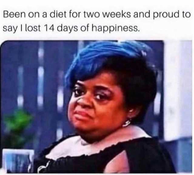 Been on a diet for two weeks and proud to say I lost 14 days of happiness.
