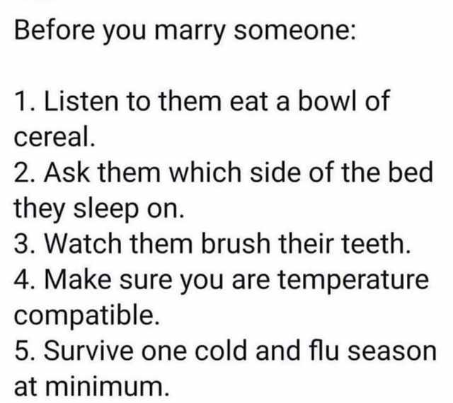 Before you marry someone 1. Listen to them eat a bowl of cereal. 2. Ask them which side of the bed they sleep on. 3. Watch them brush their teeth. 4. Make sure you are temperature compatible. 5. Survive one cold and flu season at 