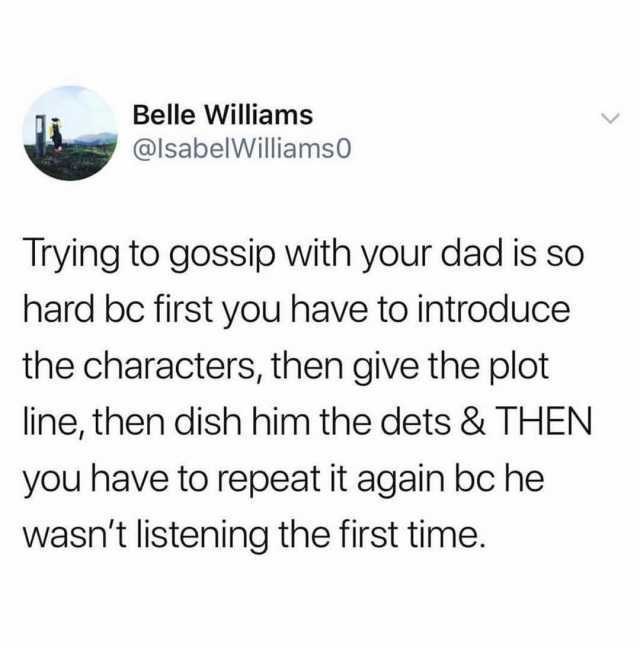Belle Williams @lsabelWilliams0 Trying to gossip with your dad is so hard bc first you have to introduce the characters then give the plot line then dish him the dets & THEN you have to repeat it again bc he wasnt listening the fi