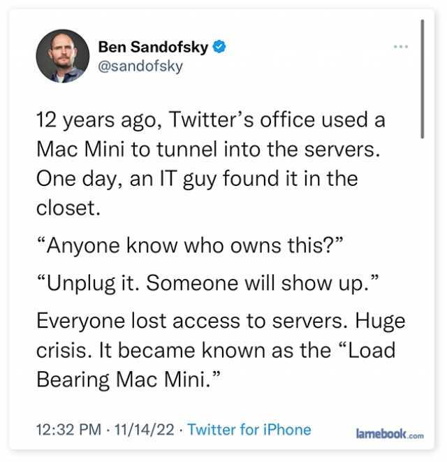 Ben Sandofsky @sandofsky 12 years ago Twitters office used a Mac Mini to tunnel into the servers. One day an IT guy found it in the closet. Anyone know who owns this Unplug it. Someone will show up. Everyone lost access to servers
