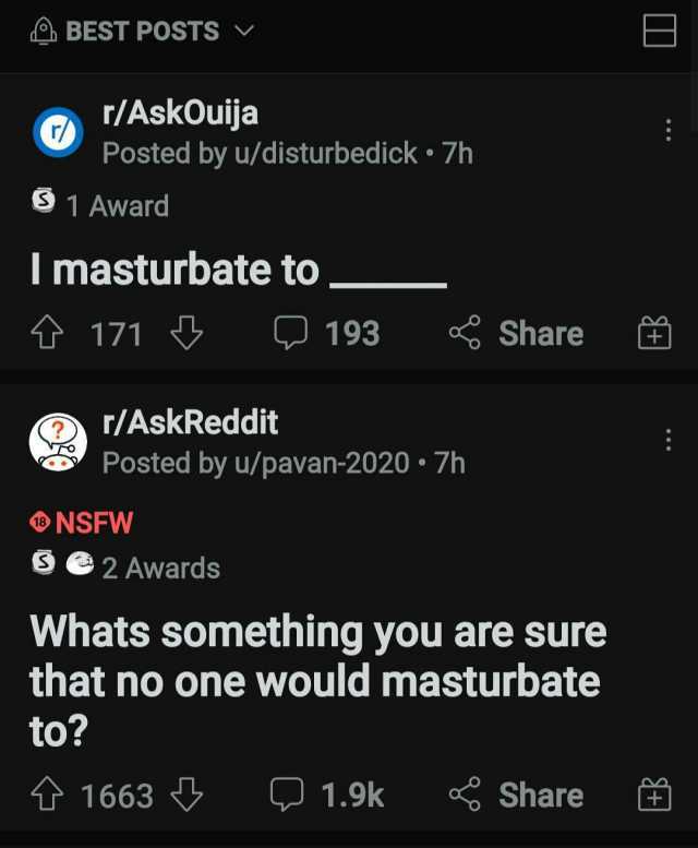 BEST POSTS E r/AskOuija Posted by u/disturbed ick 7h S 1 Award I masturbate to 171 193 Share r/AskReddit Posted by u/pavan-2020 7h NSFW Se2 Awards Whats something you are sure that no one would masturbate to 1663 1.9k Share