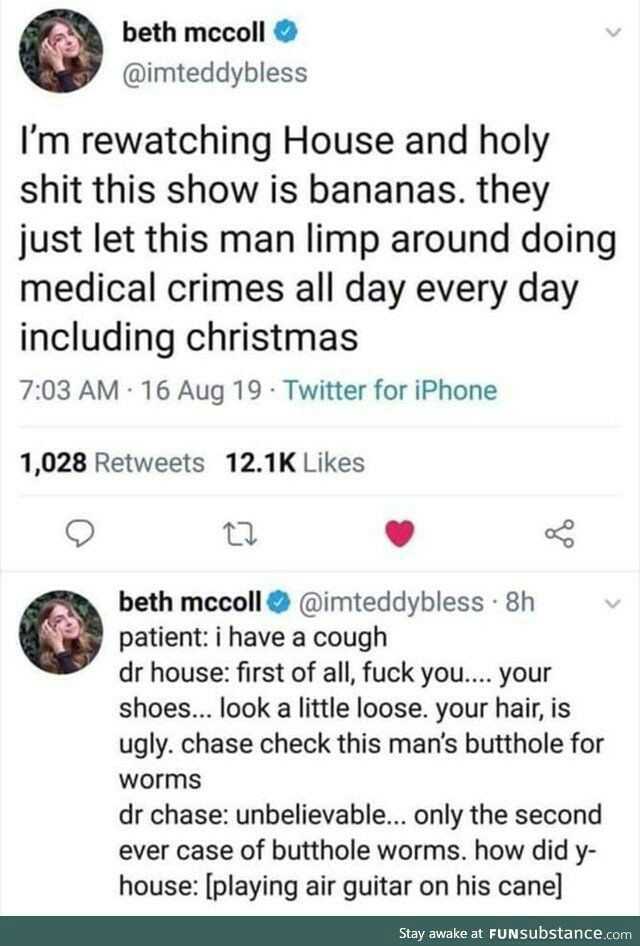 beth beth mccoll @imteddybless Im rewatching House and holy shit this show is bananas. they just let this man limp around doing medical crimes all day every day including christmas 703 AM 16 Aug 19 Twitter for iPhone 1028 Retweets