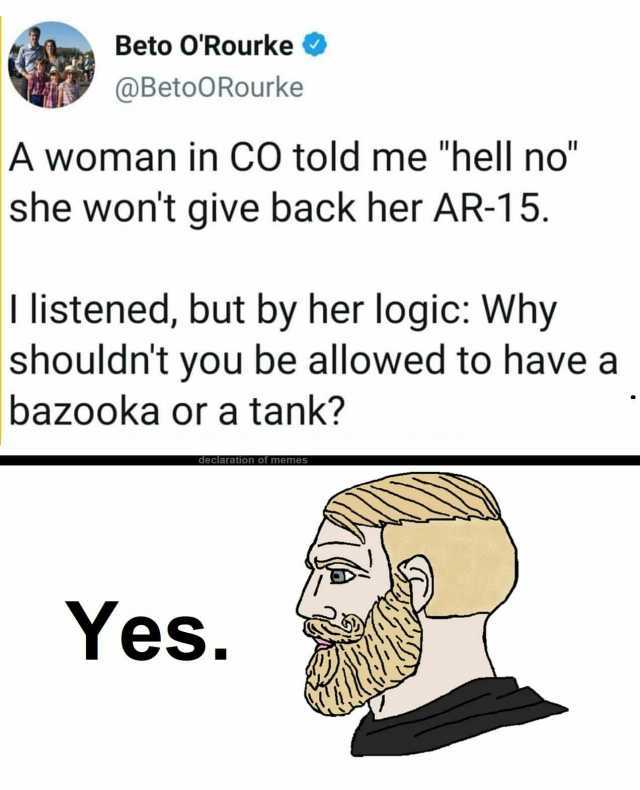 Beto 0Rourke @BetoORourke A woman in CO told me hell no she wont give back her AR-15. I listened but by her logic Why shouldnt you be allowed to have a bazooka or a tank declaration of memes Yes.