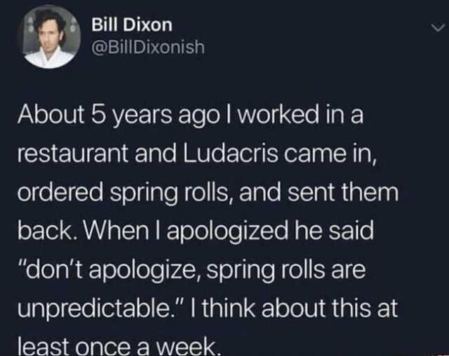 Bill Dixon @BillDixonish About 5 years agol worked in a restaurant and Ludacris came in ordered spring rolls and sent them back. When I apologized he said dont apologize spring rolls are unpredictable. I think about this at least 