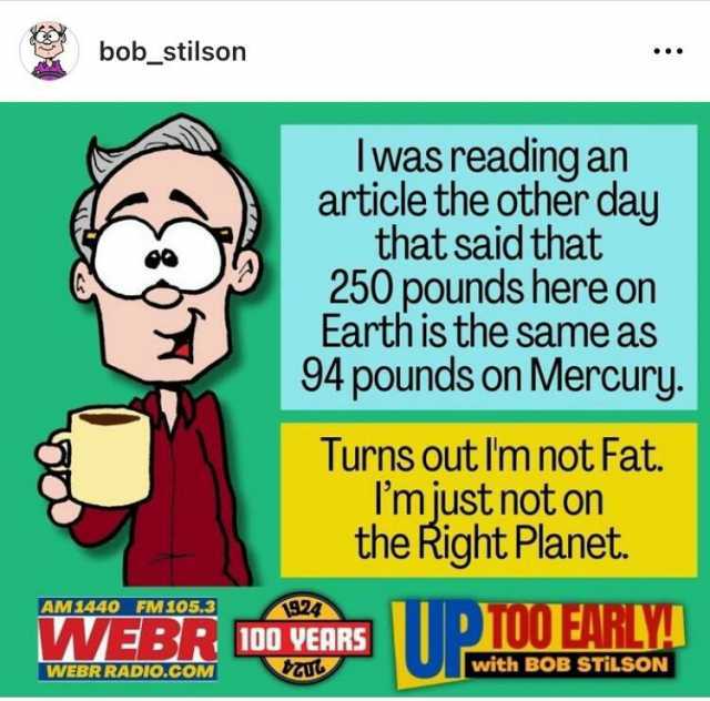 bob_stilson AM1440 FM105.3 WEBR RADIO.COM Iwas reading an article the other day that said that eee 250 pounds here on Earth is the same as 94 pounds on Mercury. Turns out Im not Fat. Imjust not on the Right Planet. 924 WWEBR 100 V