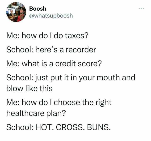 Boosh @whatsupboosh Me how do I do taxes School heres a recorder Me what is a credit score School just put it in your mouth and blow like this Me how do I choose the right healthcare plan School HOT. CROSS. BUNS.