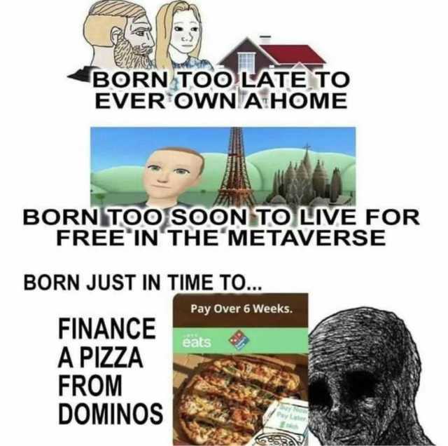 BORN TOO LATE TO EVEROWNA HOME BORN TOO]SOON TO IVE FOR FREEIN THEMETAVERSE BORN JUST IN TIME TO. Pay Over 6 Weeks. FINANCE A PIZZA FROM DOMINOS eats Suy Now Pay Later