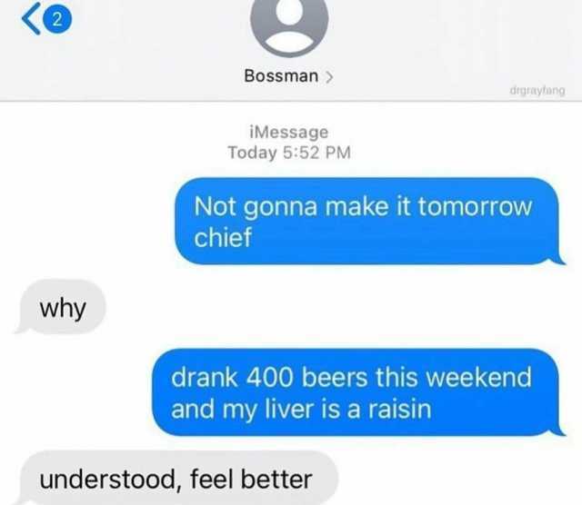 Bossman  drgrayfang iMessage Today 552 PM Not gonna make it tomorrow chief why drank 400 beers this weekend and my liver is a raisin understood feel better