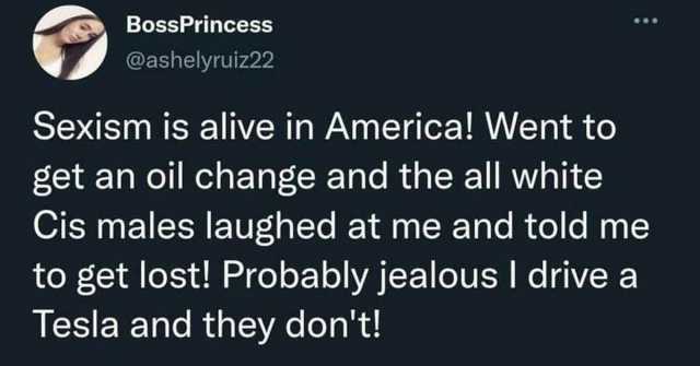 BossPrincess @ashelyruiz22 Sexism is alive in America! Went too get an oil change and the all white Cis males laughed at me and told me to get lost! Probably jealousI drive a Tesla and they dont!