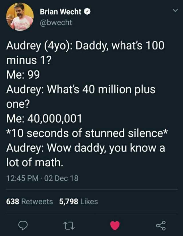 Brian Wecht Audrey (4yo) Daddy whats 100 Me 99 @bwecht minus 1 one Audrey Whats 40 million plus Me 40000001 *10 seconds of stunned silence* Audrey Wow daddy you know a lot of math. 1245 PM - 02 Dec 18 638 Retweets 5798 Likes