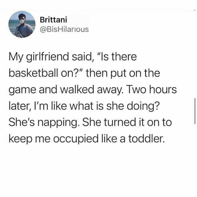 Brittani @BisHilarious My girlfriend said Is there basketball on then put on the game and walked away. Two hours later Im like what is she doing Shes napping. She turned it on to keep me occupied like a toddler.