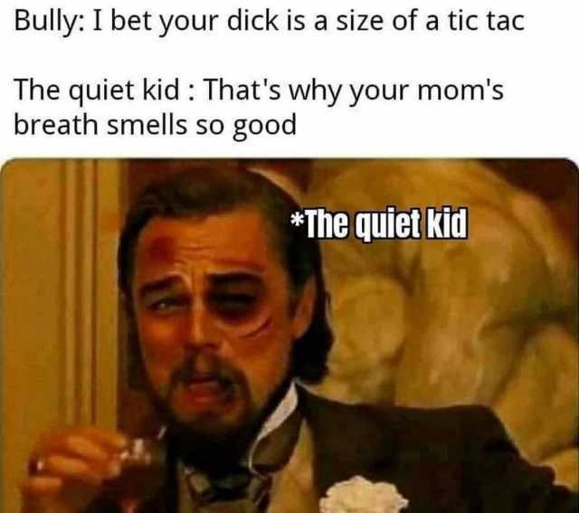 Bully I bet your dick is a size of a tic tac The quiet kid  Thats why your moms breath smells so good *The quiet kid 